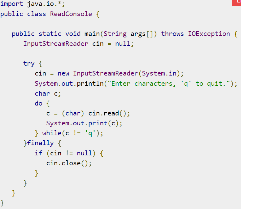 import java.io.*;
public class ReadConsole {
public static void main(String args[]) throws IOException {
InputStreamReader cin = null;
try {
cin = new InputStreamReader(System.in);
System.out.println("Enter characters, 'q' to quit.");
char c;
do {
C =
(char) cin.read();
System.out.print(c);
} while(c != 'q');
}finally {
if (cin != null) {
cin.close();
}
}
}
