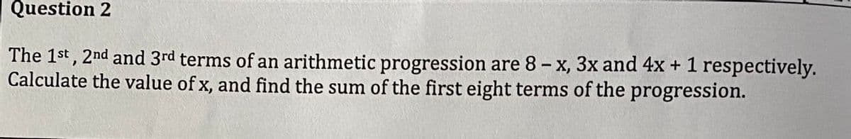 Question 2
The 1st, 2nd and 3rd terms of an arithmetic progression are 8 - x, 3x and 4x + 1 respectively.
Calculate the value of x, and find the sum of the first eight terms of the progression.
