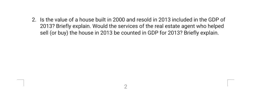 2. Is the value of a house built in 2000 and resold in 2013 included in the GDP of
2013? Briefly explain. Would the services of the real estate agent who helped
sell (or buy) the house in 2013 be counted in GDP for 2013? Briefly explain.
2