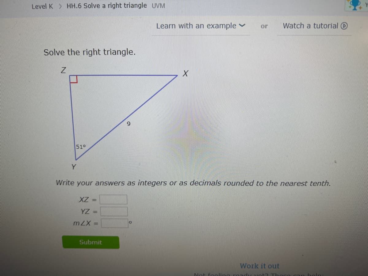 Level K HH.6 Solve a right triangle UVM
Learn with an example v
or
Watch a tutorial O
Solve the right triangle.
6.
51°
Y
Write your answers as integers or as decimals rounded to the nearest tenth.
XZ =
YZ =
= X7w
Submit
Work it out
Not feoli
