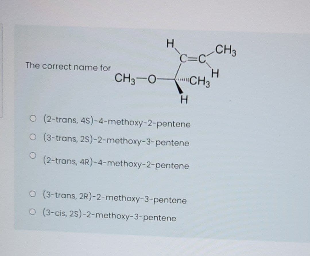 H.
CH3
C=C
H.
CH3
The correct name for
CH3-0-
H
O (2-trans, 4S)-4-methoxy-2-pentene
O (3-trans, 2S)-2-methoxy-3-pentene
(2-trans, 4R)-4-methoxy-2-pentene
O (3-trans, 2R)-2-methoxy-3-pentene
O (3-cis, 2S)-2-methoxy-3-pentene
