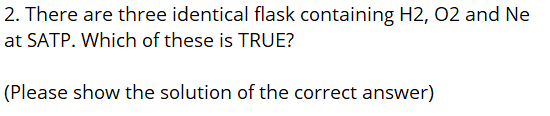 2. There are three identical flask containing H2, O2 and Ne
at SATP. Which of these is TRUE?
(Please show the solution of the correct answer)