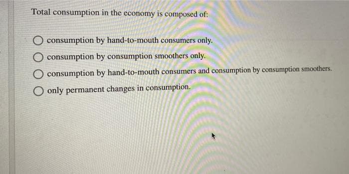 Total consumption in the economy is composed of:
consumption by hand-to-mouth consumers only.
O consumption by consumption smoothers only.
consumption by hand-to-mouth consumers and consumption by consumption smoothers.
O only permanent changes in consumption.
