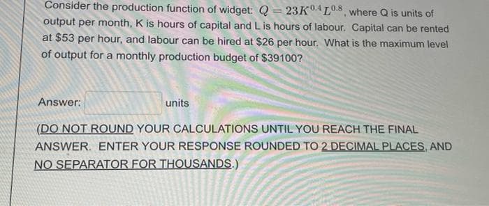 Consider the production function of widget: Q = 23K04L.8 where Q is units of
output per month, K is hours of capital and L is hours of labour. Capital can be rented
at $53 per hour, and labour can be hired at $26 per hour. What is the maximum level
of output for a monthly production budget of $39100?
Answer:
units
(DO NOT ROUND YOUR CALCULATIONS UNTIL YOU REACH THE FINAL
ANSWER. ENTER YOUR RESPONSE ROUNDED TO 2 DECIMAL PLACES, AND
NO SEPARATOR FOR THOUSANDS.)

