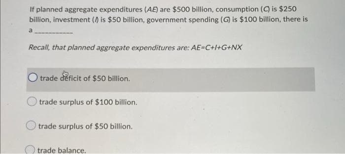 If planned aggregate expenditures (AE) are $500 billion, consumption (C) is $250
billion, investment () is $50 billion, government spending (G) is $100 billion, there is
a
Recall, that planned aggregate expenditures are: AE=C+l+G+NX
O trade deficit of $50 billion.
trade surplus of $100 billion.
trade surplus of $50 billion.
O trade balance.
