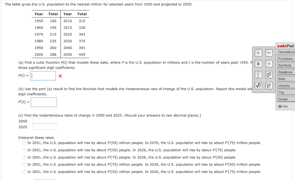 The table gives the U.S. population to the nearest million for selected years from 1950 and projected to 2050.
Year Total Year Total
1950
160
2010
315
1960
190
2015
328
1970
215
2020
343
1980
235
2030
370
calcPad
1990
260
2040
391
Operations
2000
288
2050
409
Functions
(a) Find a cubic function P(t) that models these data, where P is the U.S. population in millions and t is the number of years past 1950. R
Symbols
three significant digit coefficients.
Relations
P(t) = ||
Sets
VO o!
Vectors
(b) Use the part (a) result to find the function that models the instantaneous rate of change of the U.S. population. Report this model wit
Trig
digit coefficients.
Greek
P'(t) =
O Help
(c) Find the instantaneous rates of change in 2000 and 2025. (Round your answers to two decimal places.)
2000
2025
Interpret these rates.
O In 2051, the U.S. population will rise by about P'(50) million people. In 2076, the U.S. population will rise by about P'(75) million people.
In 2001, the U.S. population will rise by about P'(50) people. In 2026, the U.S. population will rise by about P'(75) people.
O In 2001, the U.S. population will rise by about P'(75) people. In 2026, the U.S. population will rise by about P'(50) people.
O In 2001, the U.S. population will rise by about P'(75) million people. In 2026, the U.S. population will rise by about P'(50) million people.
In 2001, the U.S. population will rise by about P'(50) million people. In 2026, the U.S. population will rise by about P'(75) million people.
