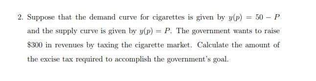 2. Suppose that the demand curve for cigarettes is given by y(p) = 50 – P
and the supply curve is given by y(p) = P. The government wants to raise
$300 in revenues by taxing the cigarette market. Calculate the amount of
the excise tax required to accomplish the government's goal.
