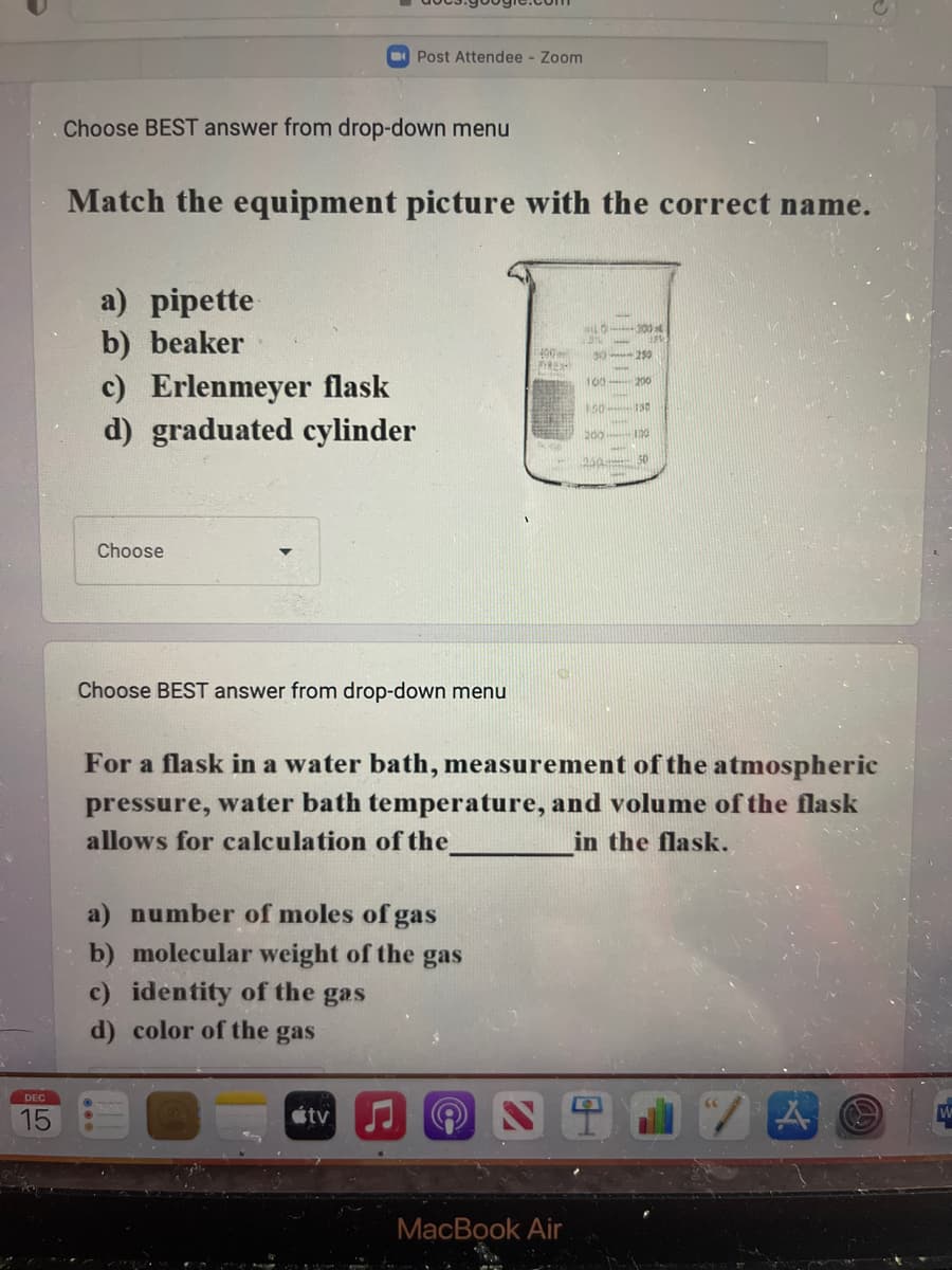 DEC
15
Choose BEST answer from drop-down menu
Match the equipment picture with the correct name.
a) pipette
b) beaker
Post Attendee - Zoom
c) Erlenmeyer flask
d) graduated cylinder
Choose
Choose BEST answer from drop-down menu
a) number of moles of gas
b) molecular weight of the gas
c) identity of the gas
d) color of the gas
átv
400m
PIREX
all --300
For a flask in a water bath, measurement of the atmospheric
pressure, water bath temperature, and volume of the flask
allows for calculation of the
in the flask.
MacBook Air
30-250
200
150-130
[*****
200 100
250 50
A C