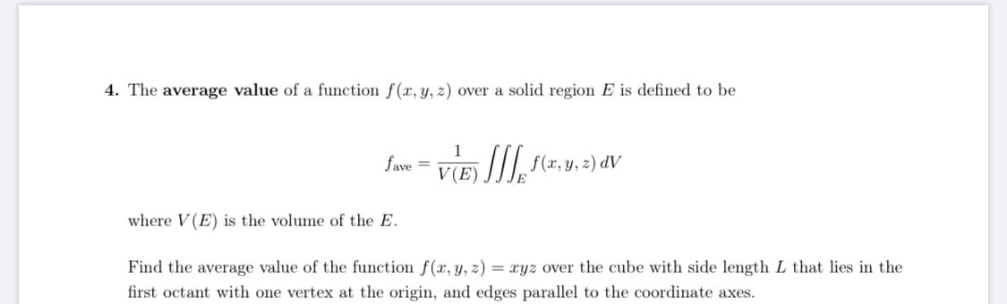 4. The average value of a function f(x, y, z) over a solid region E is defined to be
1
fave
V(E) ]/], f(x, y, 2) dV
where V (E) is the volume of the E.
Find the average value of the function f(x, y, z) = xyz over the cube with side length L that lies in the
%3D
first octant with one vertex at the origin, and edges parallel to the coordinate axes.
