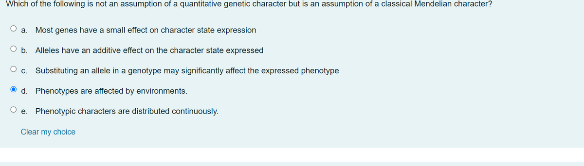 Which of the following is not an assumption of a quantitative genetic character but is an assumption of a classical Mendelian character?
а.
Most genes have a small effect on character state expression
b. Alleles have an additive effect on the character state expressed
С.
Substituting an allele in a genotype may significantly affect the expressed phenotype
O d. Phenotypes are affected by environments.
e. Phenotypic characters are distributed continuously.
Clear my choice
