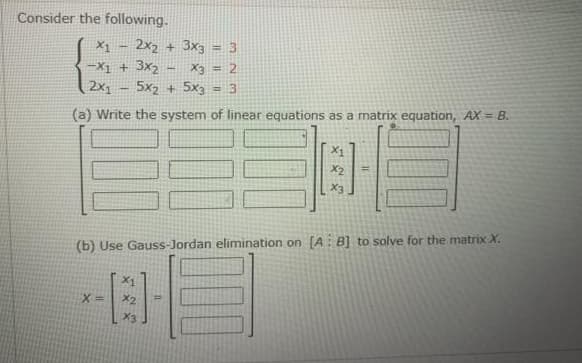 Consider the following.
X1
- 2x2 + 3x3
-X1 + 3x2
2x1
X3 = 2
5x2 + 5x3
(a) Write the system of linear equations as a matrix equation, AX = 8.
X2
(b) Use Gauss-Jordan elimination on [A: B] to solve for the matrix X.
X1
X%3D
X2
X3
