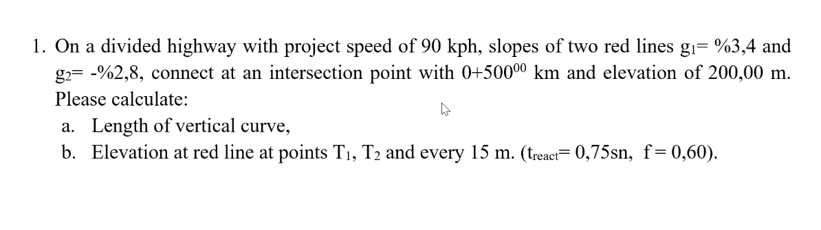 1. On a divided highway with project speed of 90 kph, slopes of two red lines gi= %3,4 and
g2= -%2,8, connect at an intersection point with 0+50000 km and elevation of 200,00 m.
Please calculate:
a. Length of vertical curve,
b. Elevation at red line at points T1, T2 and every 15 m. (treact= 0,75sn, f=0,60).
