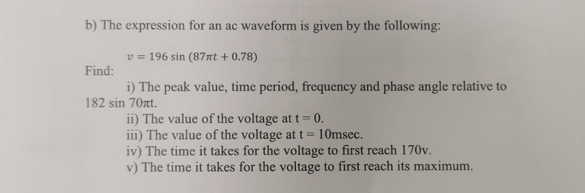 b) The expression for an ac waveform is given by the following:
Find:
v = 196 sin (87πt + 0.78)
i) The peak value, time period, frequency and phase angle relative to
182 sin 70t.
ii) The value of the voltage at t = 0.
iii) The value of the voltage at t = 10msec.
iv) The time it takes for the voltage to first reach 170v.
v) The time it takes for the voltage to first reach its maximum.