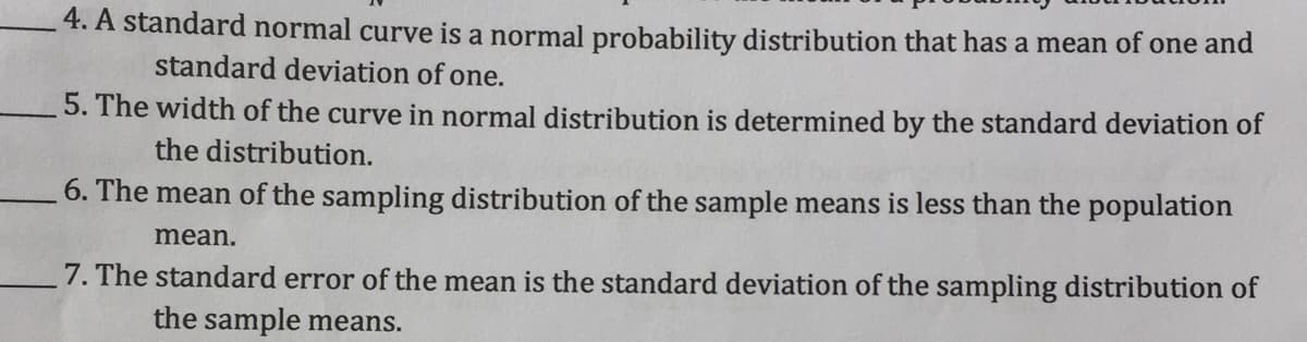4. A standard normal curve is a normal probability distribution that has a mean of one and
standard deviation of one.
5. The width of the curve in normal distribution is determined by the standard deviation of
the distribution.
6. The mean of the sampling distribution of the sample means is less than the population
mean.
7. The standard error of the mean is the standard deviation of the sampling distribution of
the sample means.
