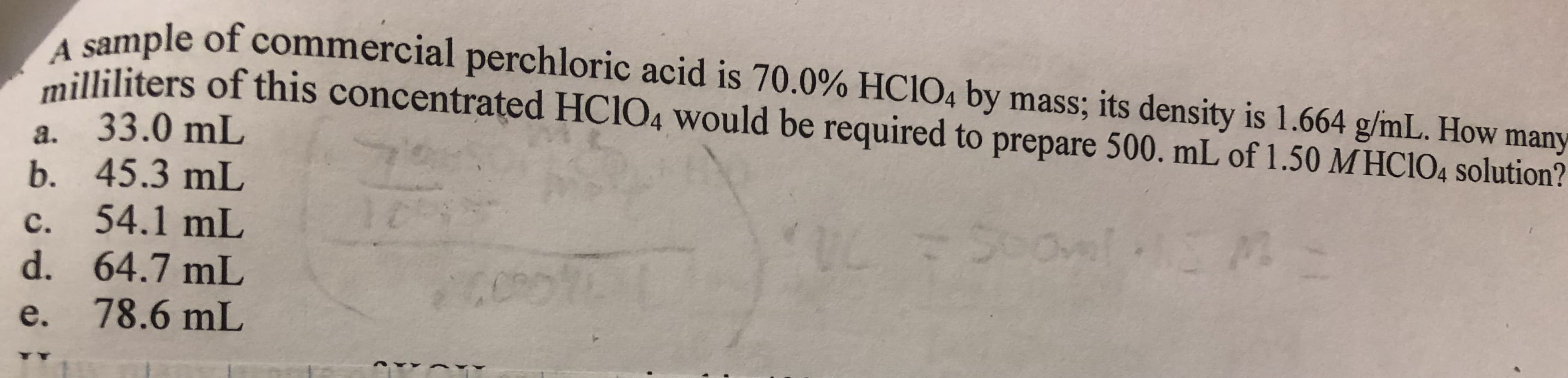 le of commercial perchloric acid is 70.0% HCIO4 by mass, its density is 1.664 g/mL. How many
ated HClo, would be required to prepare 500 ml of 1.50 МНО 104 solution?
illiliters of this concentr
a. 33.0 mL
b. 45.3 mL
c. 54.1 mL
d. 64.7 mL
e. 78.6 mL
