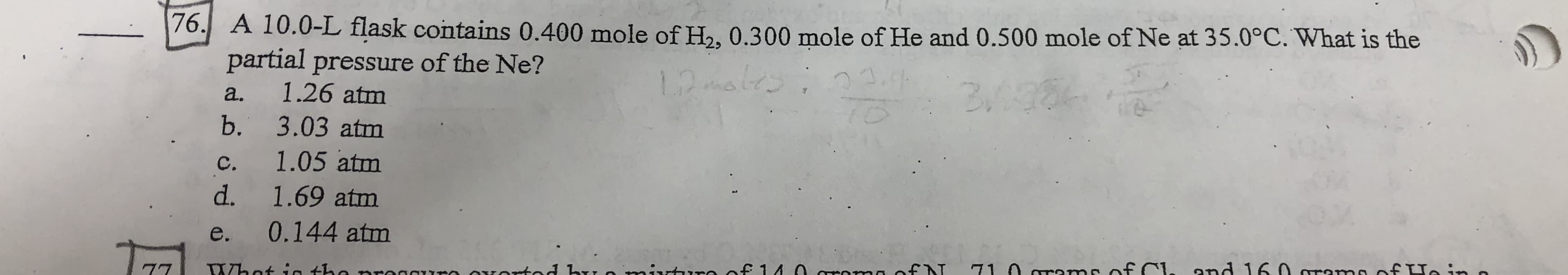 76
A
10.0-L
fask
contains
0.400
mole of Ha, 0.300 mole of He and 0.500 mole of Ne at 35.09C. What is the
76, A 10.0-L flask contains 0.400 mole of H, 0.300 mole of He and 0.500 mole of Ne at 35.0°C. What is the
partial pressure of the Ne?
a. 1.26 atm
b. 3.03 atm
c. 1.05 atm
d. 1.69 atm
e. 0.144 atm
