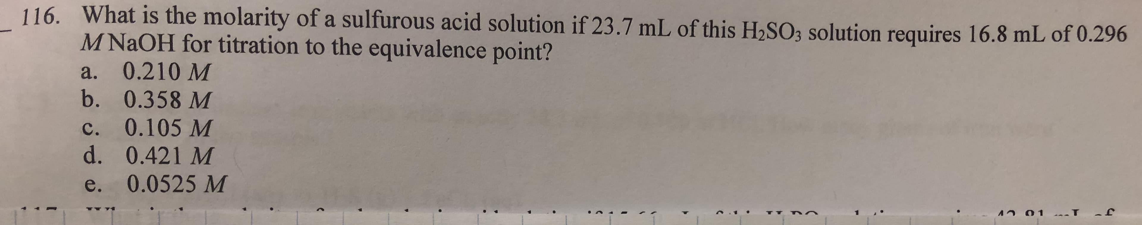 116.
What is the molarity of a sulfurous acid solution if 23.7 mL of this H2SO, solution requires 16.8 ml
of 0.296
M NaOH for titration to the equivalence point?
a. 0.210 M
b. 0.358 M
c. 0.105 M
d. 0.421 M
e. 0.0525 M
