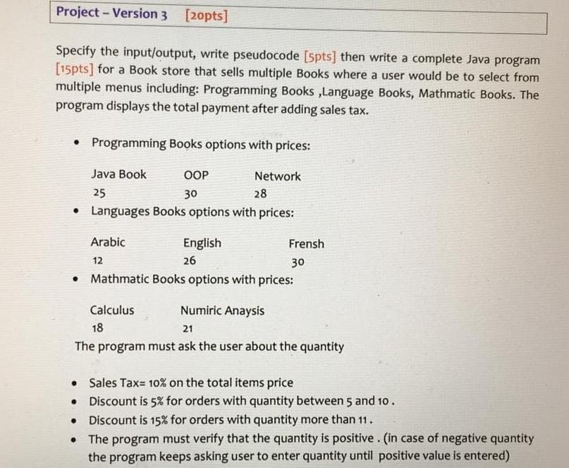 Project - Version 3 [20pts]
Specify the input/output, write pseudocode [5pts] then write a complete Java program
[15pts] for a Book store that sells multiple Books where a user would be to select from
multiple menus including: Programming Books ,Language Books, Mathmatic Books. The
program displays the total payment after adding sales tax.
Programming Books options with prices:
Java Book
OOP
Network
25
30
28
• Languages Books options with prices:
Arabic
English
Frensh
12
26
30
Mathmatic Books options with prices:
Calculus
Numiric Anaysis
18
21
The program must ask the user about the quantity
• Sales Tax= 10% on the total items price
• Discount is 5% for orders with quantity between 5 and 10.
• Discount is 15% for orders with quantity more than 11.
•The program must verify that the quantity is positive. (in case of negative quantity
the program keeps asking user to enter quantity until positive value is entered)
