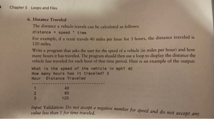 Chapter 5 Loops and Files
6. Distance Traveled
The distance a vehicle travels can be calculated as follows:
distance = speed time
For example, if a train travels 40 miles per hour for 3 hours, the distance traveled is
120 miles.
Write a program that asks the user for the speed of a vehicle (in miles per hour) and how
many hours it has traveled. The program should then use a loop to display the distance the
vehicle has traveled for each hour of that time period. Here is an example of the output:
What is the speed of the vehicle in mph? 40
How many hours has it traveled? 3
Hour Distance Traveled
40
80
3.
120
Iuput Validation: Do not accept a negative number for speed and do not accept any
value less than 1 for time traveled.
