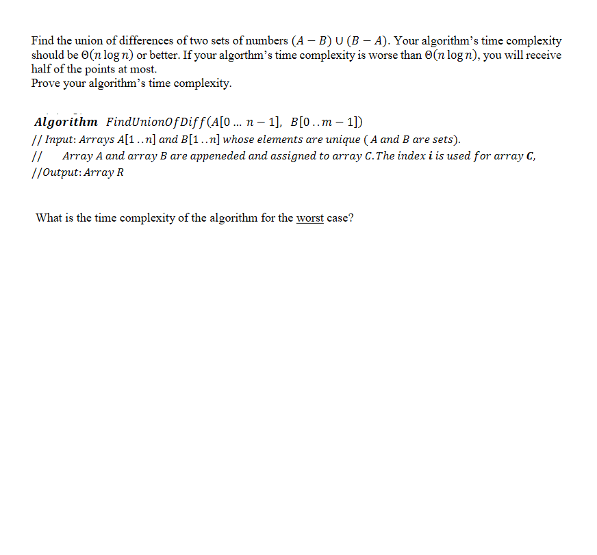 Find the union of differences of two sets of numbers (A – B) U (B – A). Your algorithm's time complexity
should be 0(n log n) or better. If your algorthm's time complexity is worse than O(n log n), you will receive
half of the points at most.
Prove your algorithm's time complexity.
Algorithm FindUnion0f Diff(A[0 ... n – 1], B[0..m – 1])
// Input: Arrays A[1..n] and B[1..n] whose elements are unique ( A and B are sets).
//
Array A and array B are appeneded and assigned to array C.The index i is used for array C,
//Output: Array R
What is the time complexity of the algorithm for the worst case?
