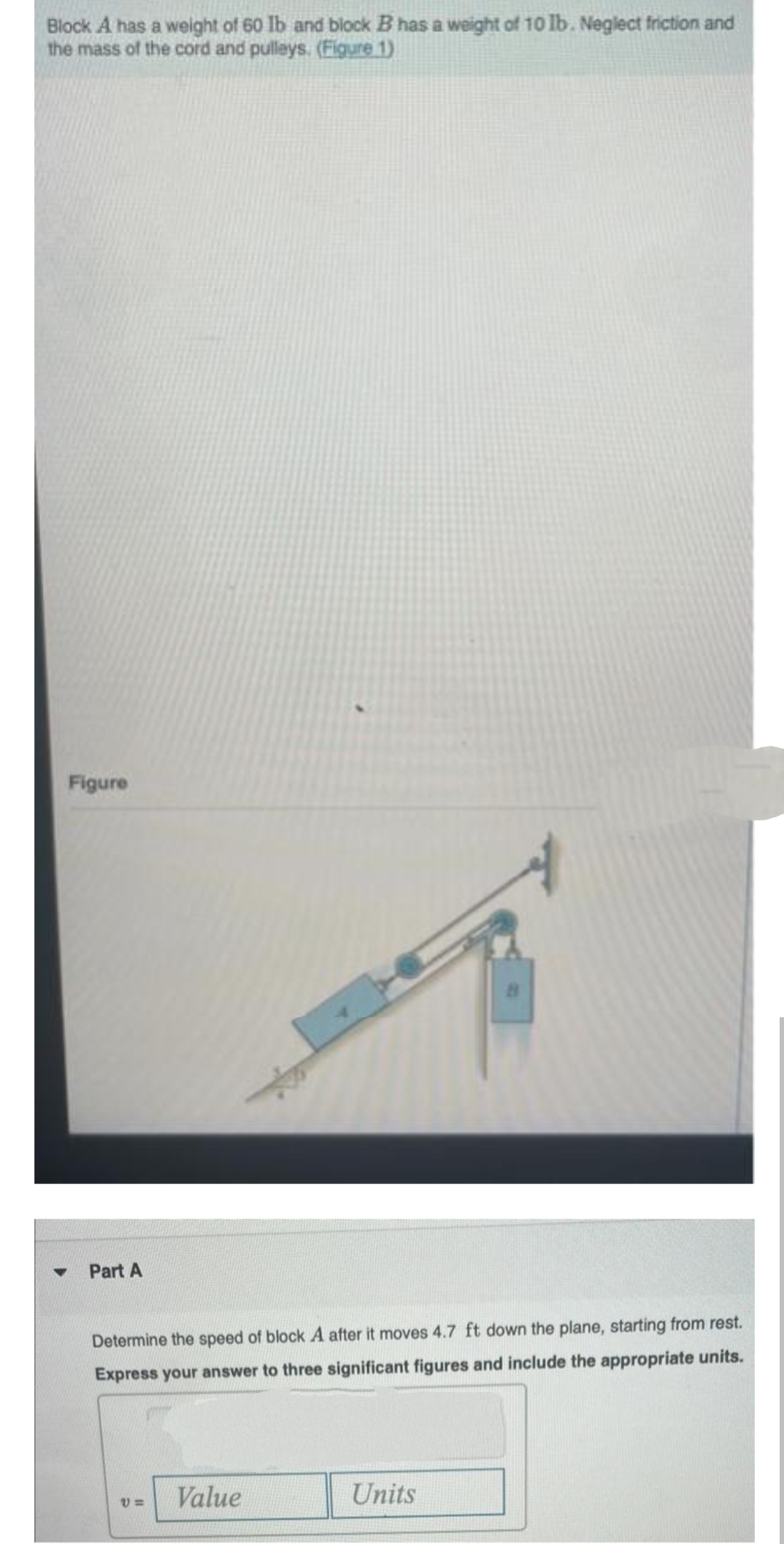 Block A has a weight of 60 lb and block B has a weight of 10 lb. Neglect friction and
the mass of the cord and pulleys. (Figure 1)
Figure
Part A
Determine the speed of block A after it moves 4.7 ft down the plane, starting from rest.
Express your answer to three significant figures and include the appropriate units.
V=
Value
Units