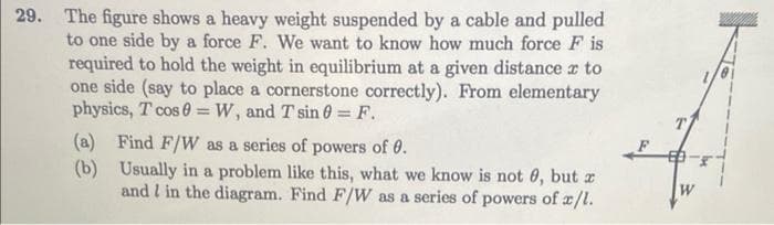 29. The figure shows a heavy weight suspended by a cable and pulled
to one side by a force F. We want to know how much force F is
required to hold the weight in equilibrium at a given distance z to
one side (say to place a cornerstone correctly). From elementary
physics, T cos 0 W, and T sin 0 = F.
(a) Find F/W as a series of powers of 0.
(b)
Usually in a problem like this, what we know is not 0, but a
and I in the diagram. Find F/W as a series of powers of a/l.
