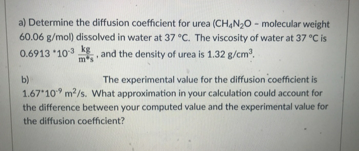 a) Determine the diffusion coefficient for urea (CH4N20 - molecular weight
60.06 g/mol) dissolved in water at 37 °C. The viscosity of water at 37 °C is
0.6913 *103 Kg,
kg
and the density of urea is 1.32 g/cm2.
m*s
The experimental value for the diffusion coefficient is
1.67 109 m2/s. What approximation in your calculation could account for
the difference between your computed value and the experimental value for
b)
the diffusion coefficient?
