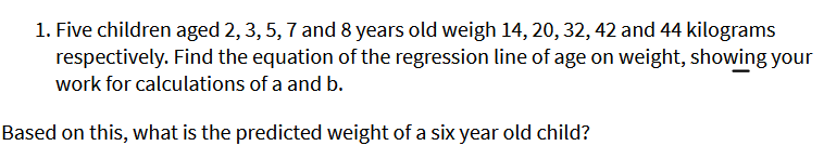 1. Five children aged 2, 3, 5, 7 and 8 years old weigh 14, 20, 32, 42 and 44 kilograms
respectively. Find the equation of the regression line of age on weight, showing your
work for calculations of a and b.
Based on this, what is the predicted weight of a six year old child?
