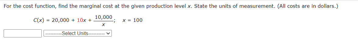 For the cost function, find the marginal cost at the given production level x. State the units of measurement. (All costs are in dollars.)
C(x) = 20,000 + 10x +
10,000
X = 100
----------Select Units
------
