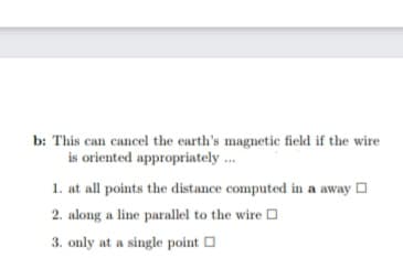 b: This can cancel the earth's magnetic field if the wire
is oriented appropriately .
1. at all points the distance computed in a away O
2. along a line parallel to the wire O
3. only at a single point O
