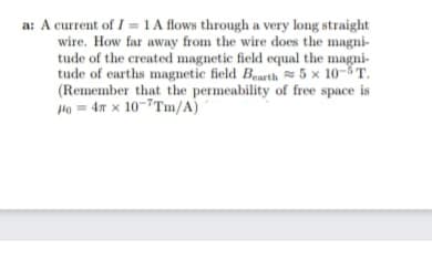 a: A current of I =1 A flows through a very long straight
wire. How far away from the wire does the magni-
tude of the created magnetic field equal the magni-
tude of earths magnetic field Bearth 5 x 10-5T.
(Remember that the permeability of free space is
Ha = 4n x 10-7Tm/A)
