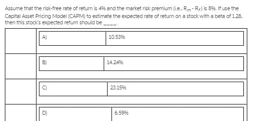 Assume that the risk-free rate of return is 4% and the market risk premium (ie., Rm- R:) is 8%. If use the
Capital Asset Pricing Model (CAPM) to estimate the expected rate of return on a stock with a beta of 128,
then this stock's expected retum should be
A)
10.53%
B)
14.24%
23.15%
6.59%
