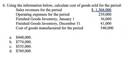6. Using the information below, calculate cost of goods sold for the period:
S 1,304,000
239,000
Sales revenues for the period
Operating expenses for the period
Finished Goods Inventory, January 1
Finished Goods Inventory, December 31
Cost of goods manufactured for the period
36,000
41,000
540,000
a. $448,000.
b. $774,000.
c. $535,000.
d. $769,000.
