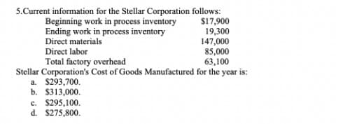 5.Current information for the Stellar Corporation follows:
$17,900
19,300
147,000
85,000
63,100
Stellar Corporation's Cost of Goods Manufactured for the year is:
Beginning work in process inventory
Ending work in process inventory
Direct materials
Direct labor
Total factory overhead
a. $293,700.
b. $313,000.
c. $295,100.
d. $275,800.
