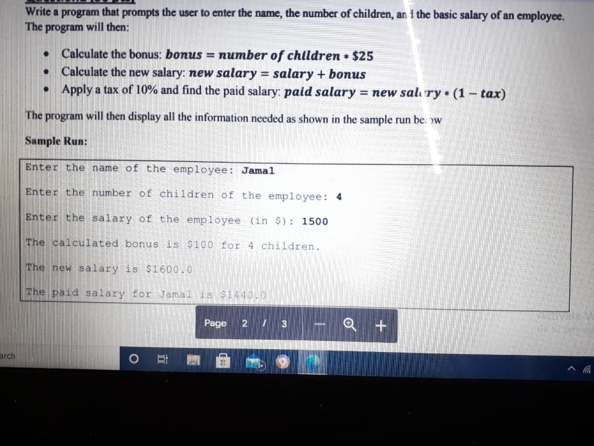 Write a program that prompts the user to enter the name, the number of children, an i the basic salary of an employee.
The program will then:
Calculate the bonus: bonus = number of children • $25
Calculate the new salary: new salary = salary + bonus
• Apply a tax of 10% and find the paid salary: paid salary = new sal ry (1 – tax)
%3D
The program will then display all the information needed as shown in the sample run be ow
Sample Run:
Enter the name of the employee: Jamal
Enter the number of children of the employee: 4
Enter the salary of the employee (in $): 1500
The calculated bonus is $100 for 4 children.
The new salary is $1600.0
The paid salary for Jamal is 1440.0
Page
2 3
Go
arch
近
