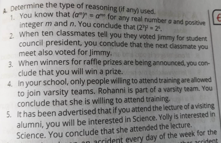 A. Determine the type of reasoning (if any) used.
Devou know that (am)" = amn for any real number a and positive
integer m and n. You conclude that (2³)2 = 26.
2. When ten classmates tell you they voted Jimmy for student
council president, you conclude that the next classmate you
meet also voted for Jimmy.
3 When winners for raffle prizes are being announced, you con-
clude that you will win a prize.
4. In your school, only people willing to attend training are allowed
to join varsity teams. Rohanni is part of a varsity team. You
conclude that she is willing to attend training.
5. It has been advertised that if you attend the lecture of a visiting
alumni, you will be interested in Science. Yolly is interested in
Science. You conclude that she attended the lecture.
narcident every day of the week for the
r accident

