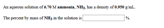 An aqueous solution of 6.70 M ammonia, NH3, has a density of 0.950 g/mL.
The percent by mass of NH3 in the solution is
%.
