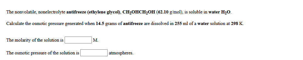 The nonvolatile, nonelectrolyte antifreeze (ethylene glycol), CH2OHCH2OH (62.10 g/mol), is soluble in water H20.
Calculate the osmotic pressure generated when 14.5 grams of antifreeze are dissolved in 255 ml of a water solution at 298 K.
The molarity of the solution is
M.
The osmotic pressure of the solution is
atmospheres.
