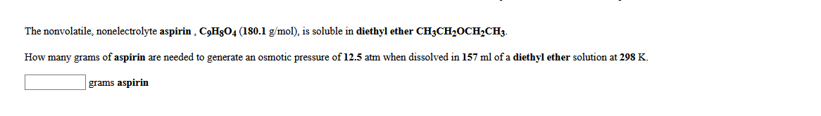 The nonvolatile, nonelectrolyte aspirin , C,H3O4 (180.1 g/mol), is soluble in diethyl ether CH3CH20CH2CH3.
How many grams of aspirin are needed to generate an osmotic pressure of 12.5 atm when dissolved in 157 ml of a diethyl ether solution at 298 K.
grams aspirin
