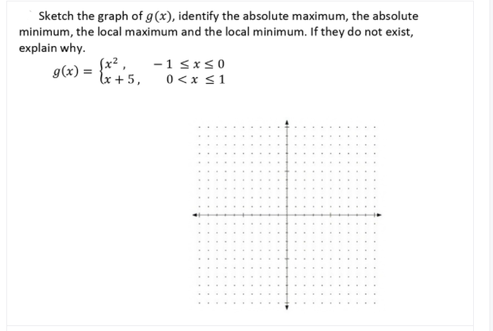 Sketch the graph of g(x), identify the absolute maximum, the absolute
minimum, the local maximum and the local minimum. If they do not exist,
explain why.
(x² ,
g(x) =
lx + 5,
-1 sx<0
0 <x <1
