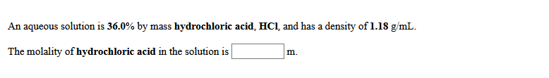 An aqueous solution is 36.0% by mass hydrochloric acid, HCl, and has a density of 1.18 g/mL.
The molality of hydrochloric acid in the solution is
m.

