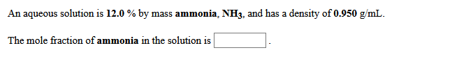 An aqueous solution is 12.0 % by mass ammonia, NH3, and has a density of 0.950 g/mL.
The mole fraction of ammonia in the solution is
