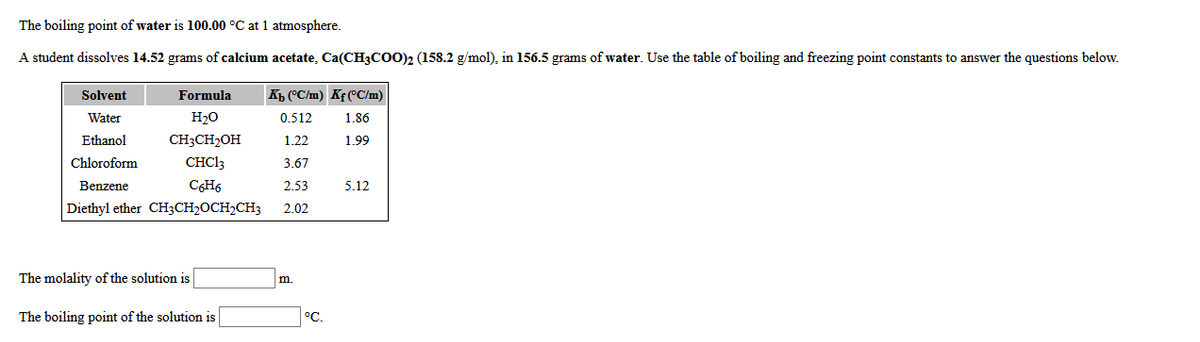 The boiling point of water is 100.00 °C at 1 atmosphere.
A student dissolves 14.52 grams of calcium acetate, Ca(CH3COO)2 (158.2 g/mol), in 156.5 grams of water. Use the table of boiling and freezing point constants to answer the questions below.
Solvent
Formula
Kh (°C/m) Kf (°C/m)
Water
H20
0.512
1.86
Ethanol
CH3CH2OH
1.22
1.99
Chloroform
CHCI3
3.67
Benzene
C6H6
2.53
5.12
Diethyl ether CH3CH2OCH2CH3
2.02
The molality of the solution is
m.
The boiling point of the solution is
°C.

