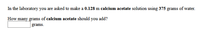 In the laboratory you are asked to make a 0.128 m calcium acetate solution using 375 grams of water.
How many grams of calcium acetate should you add?
grams.
