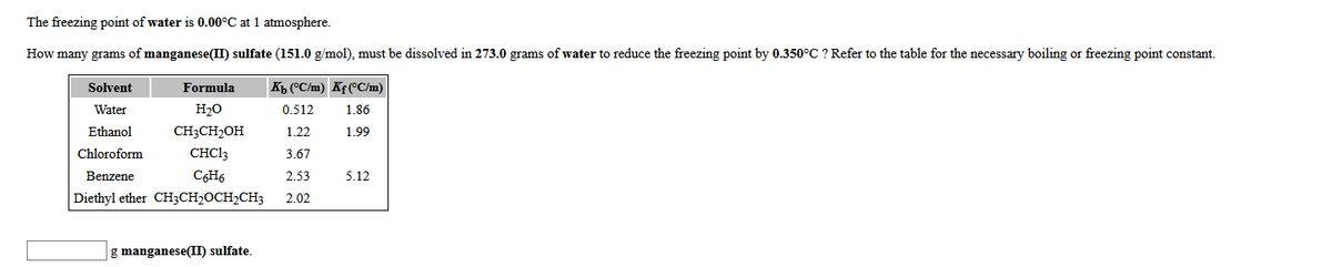 The freezing point of water is 0.00°C at 1 atmosphere.
How many grams of manganese(II) sulfate (151.0 g/mol), must be dissolved in 273.0 grams of water to reduce the freezing point by 0.350°C ? Refer to the table for the necessary boiling or freezing point constant.
Solvent
Formula
Kp (°C/m) Kf(°C/m)
Water
H20
0.512
1.86
Ethanol
CH3CH2OH
1.22
1.99
Chloroform
CHC13
3.67
Benzene
C6H6
2.53
5.12
Diethyl ether CH3CH2OCH,CH3
2.02
g manganese(II) sulfate.
