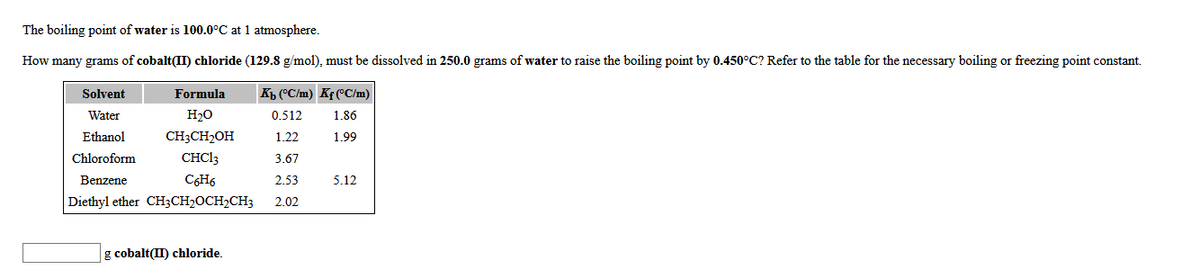 The boiling point of water is 100.0°C at 1 atmosphere.
How many grams of cobalt(II) chloride (129.8 g/mol), must be dissolved in 250.0 grams of water to raise the boiling point by 0.450°C? Refer to the table for the necessary boiling or freezing point constant.
Solvent
Formula
Kb (°C/m) Kf (°C/m)
Water
H20
0.512
1.86
Ethanol
CH3CH2OH
1.22
1.99
Chloroform
CHC13
3.67
Benzene
C6H6
2.53
5.12
Diethyl ether CH3CH2OCH2CH3
2.02
g cobalt(II) chloride.
