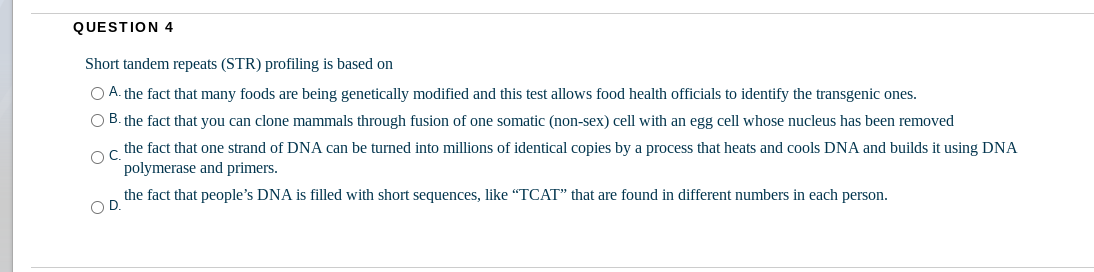 QUESTION 4
Short tandem repeats (STR) profiling is based on
O A. the fact that many foods are being genetically modified and this test allows food health officials to identify the transgenic ones.
O B. the fact that you can clone mammals through fusion of one somatic (non-sex) cell with an egg cell whose nucleus has been removed
oc the fact that one strand of DNA can be turned into millions of identical copies by a process that heats and cools DNA and builds it using DNA
polymerase and primers.
the fact that people's DNA is filled with short sequences, like "TCAT" that are found in different numbers in each person.
OD.
