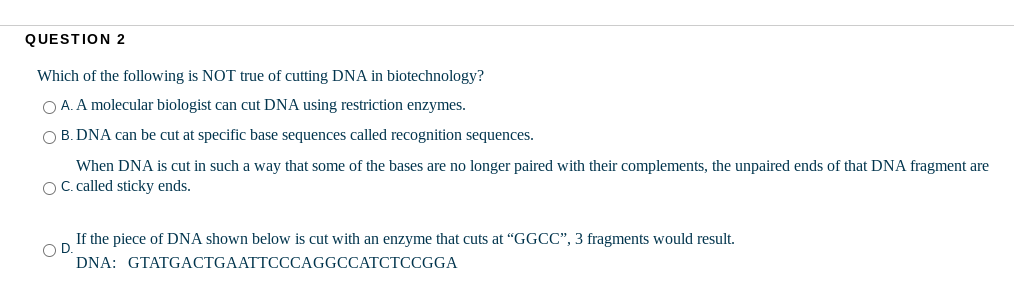 QUESTION 2
Which of the following is NOT true of cutting DNA in biotechnology?
O A. A molecular biologist can cut DNA using restriction enzymes.
O B. DNA can be cut at specific base sequences called recognition sequences.
When DNA is cut in such a way that some of the bases are no longer paired with their complements, the unpaired ends of that DNA fragment are
OC called sticky ends.
If the piece of DNA shown below is cut with an enzyme that cuts at "GGCC", 3 fragments would result.
OD.
DNA: GTATGACTGAATTCCCAGGCCATCTCCGGA
