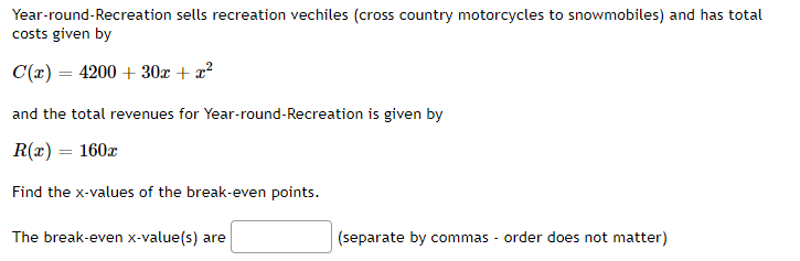 Year-round-Recreation sells recreation vechiles (cross country motorcycles to snowmobiles) and has total
costs given by
C(x) = 4200 + 30x + x²
and the total revenues for Year-round-Recreation is given by
R(x) = 160x
Find the x-values of the break-even points.
The break-even x-value(s) are
(separate by commas - order does not matter)
