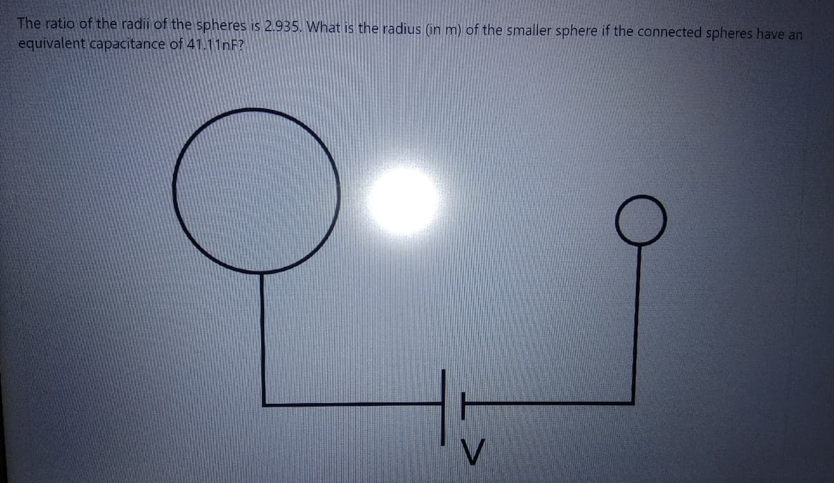 The ratio of the radii of the spheres is 2.935. What is the radius (in m) of the smaller sphere if the connected spheres have an
equivalent capacitance of 41.11nF?
